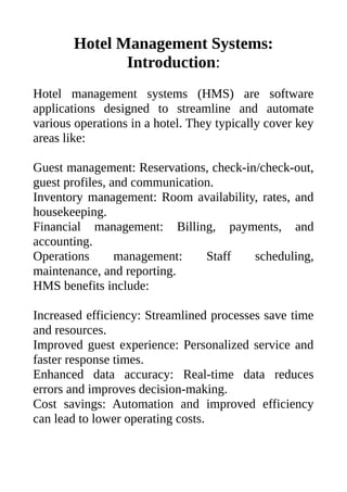 Hotel Management Systems:
Introduction:
Hotel management systems (HMS) are software
applications designed to streamline and automate
various operations in a hotel. They typically cover key
areas like:
Guest management: Reservations, check-in/check-out,
guest profiles, and communication.
Inventory management: Room availability, rates, and
housekeeping.
Financial management: Billing, payments, and
accounting.
Operations management: Staff scheduling,
maintenance, and reporting.
HMS benefits include:
Increased efficiency: Streamlined processes save time
and resources.
Improved guest experience: Personalized service and
faster response times.
Enhanced data accuracy: Real-time data reduces
errors and improves decision-making.
Cost savings: Automation and improved efficiency
can lead to lower operating costs.
 
