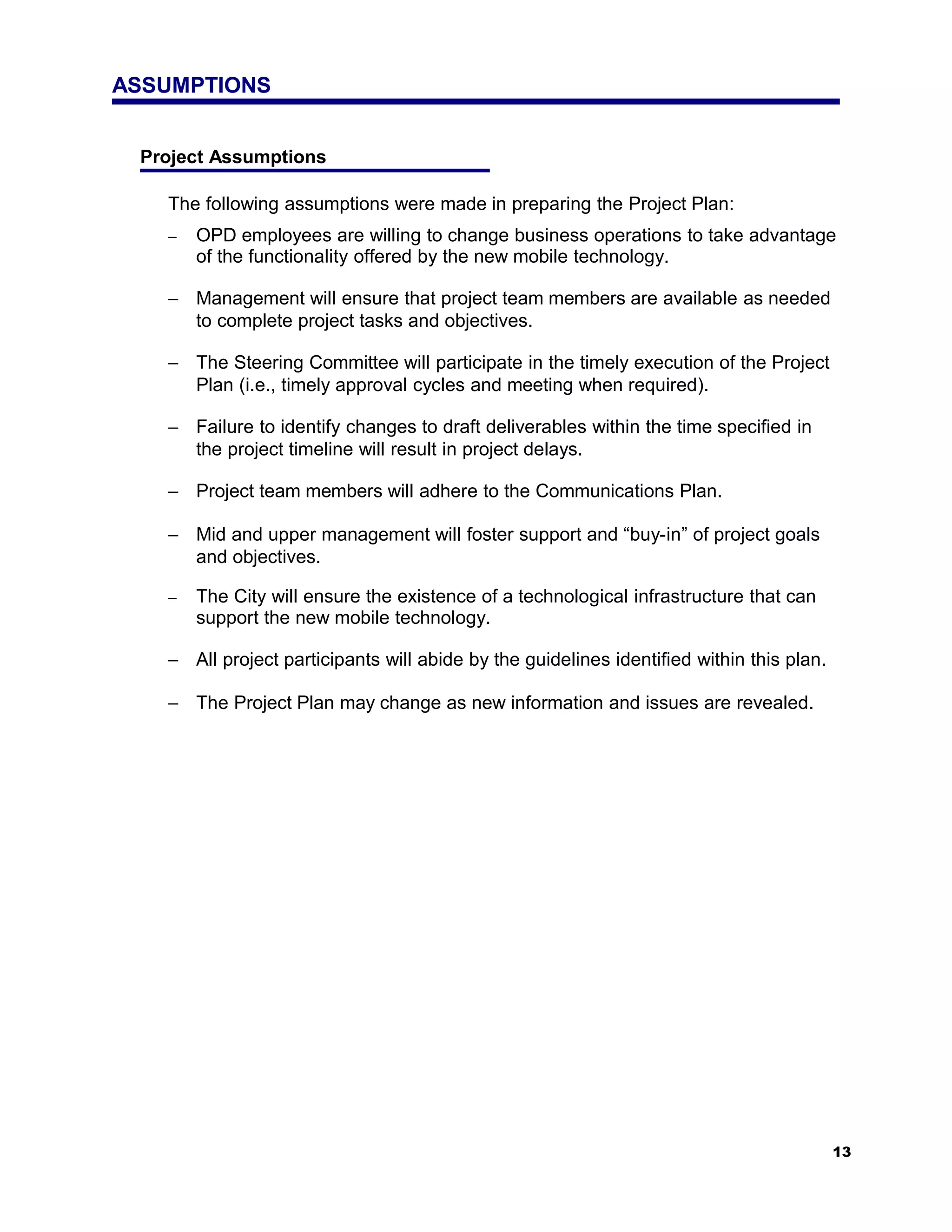 ASSUMPTIONS


 Project Assumptions

   The following assumptions were made in preparing the Project Plan:
   −   OPD employees are willing to change business operations to take advantage
       of the functionality offered by the new mobile technology.

   − Management will ensure that project team members are available as needed
     to complete project tasks and objectives.

   − The Steering Committee will participate in the timely execution of the Project
     Plan (i.e., timely approval cycles and meeting when required).

   − Failure to identify changes to draft deliverables within the time specified in
     the project timeline will result in project delays.

   − Project team members will adhere to the Communications Plan.

   − Mid and upper management will foster support and “buy-in” of project goals
     and objectives.

   −   The City will ensure the existence of a technological infrastructure that can
       support the new mobile technology.

   − All project participants will abide by the guidelines identified within this plan.

   − The Project Plan may change as new information and issues are revealed.




                                                                                          13
 