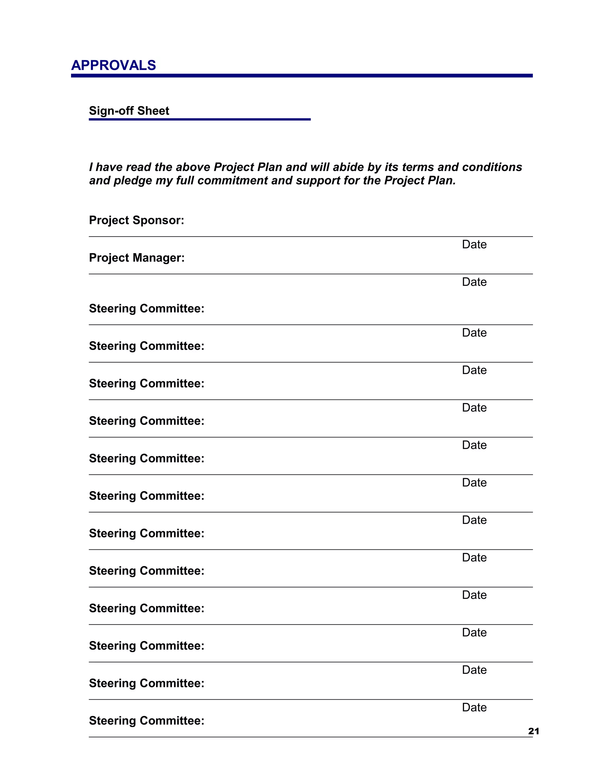 APPROVALS


 Sign-off Sheet



 I have read the above Project Plan and will abide by its terms and conditions
 and pledge my full commitment and support for the Project Plan.


 Project Sponsor:

                                                                   Date
 Project Manager:

                                                                   Date

 Steering Committee:

                                                                   Date
 Steering Committee:

                                                                   Date
 Steering Committee:

                                                                   Date
 Steering Committee:

                                                                   Date
 Steering Committee:

                                                                   Date
 Steering Committee:

                                                                   Date
 Steering Committee:

                                                                   Date
 Steering Committee:

                                                                   Date
 Steering Committee:

                                                                   Date
 Steering Committee:

                                                                   Date
 Steering Committee:

                                                                   Date
 Steering Committee:
                                                                                 21
 