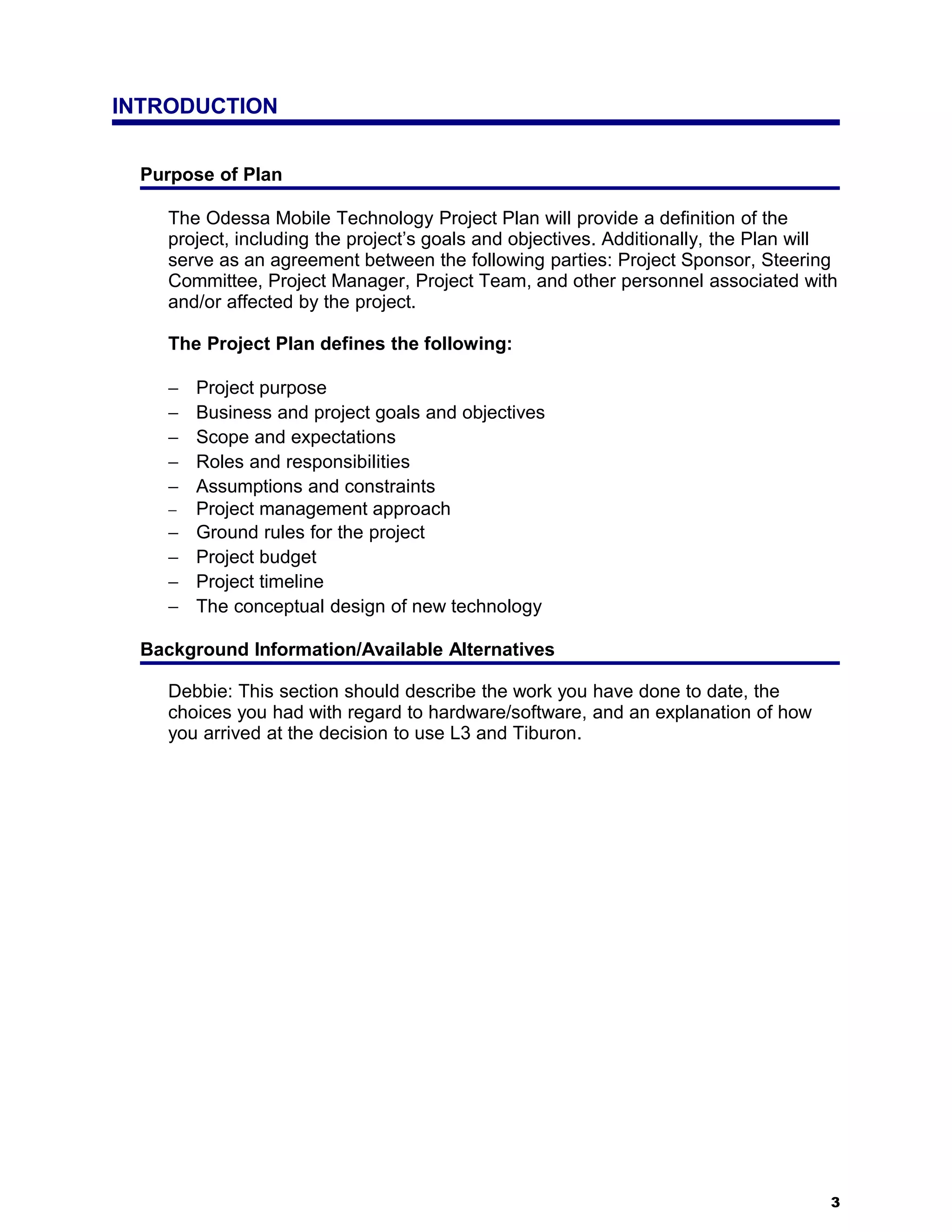 INTRODUCTION


  Purpose of Plan

     The Odessa Mobile Technology Project Plan will provide a definition of the
     project, including the project’s goals and objectives. Additionally, the Plan will
     serve as an agreement between the following parties: Project Sponsor, Steering
     Committee, Project Manager, Project Team, and other personnel associated with
     and/or affected by the project.

     The Project Plan defines the following:

     −   Project purpose
     −   Business and project goals and objectives
     −   Scope and expectations
     −   Roles and responsibilities
     −   Assumptions and constraints
     −   Project management approach
     −   Ground rules for the project
     −   Project budget
     −   Project timeline
     −   The conceptual design of new technology

  Background Information/Available Alternatives

     Debbie: This section should describe the work you have done to date, the
     choices you had with regard to hardware/software, and an explanation of how
     you arrived at the decision to use L3 and Tiburon.




                                                                                      3
 