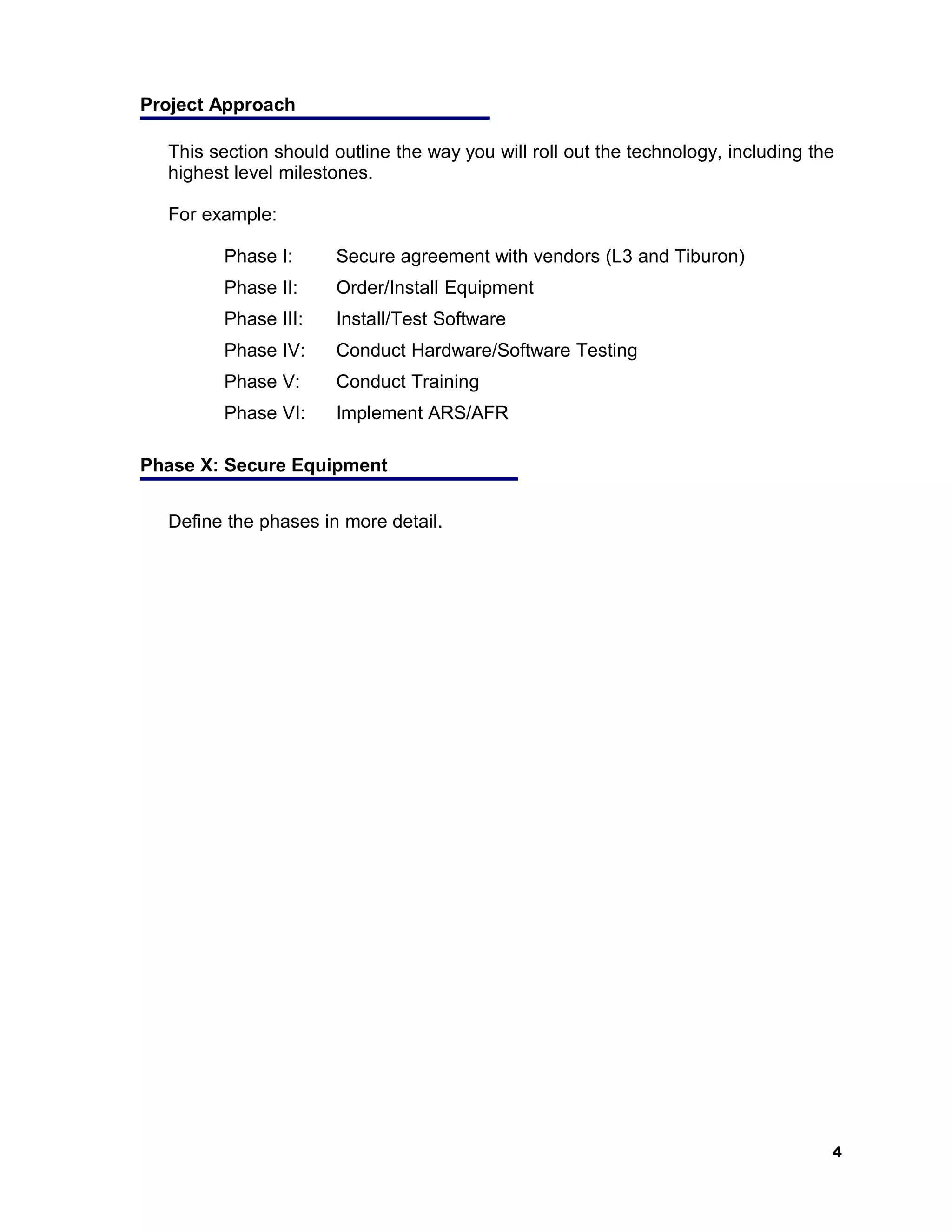 Project Approach

  This section should outline the way you will roll out the technology, including the
  highest level milestones.

  For example:

        Phase I:      Secure agreement with vendors (L3 and Tiburon)
        Phase II:     Order/Install Equipment
        Phase III:    Install/Test Software
        Phase IV:     Conduct Hardware/Software Testing
        Phase V:      Conduct Training
        Phase VI:     Implement ARS/AFR

Phase X: Secure Equipment


  Define the phases in more detail.




                                                                                    4
 