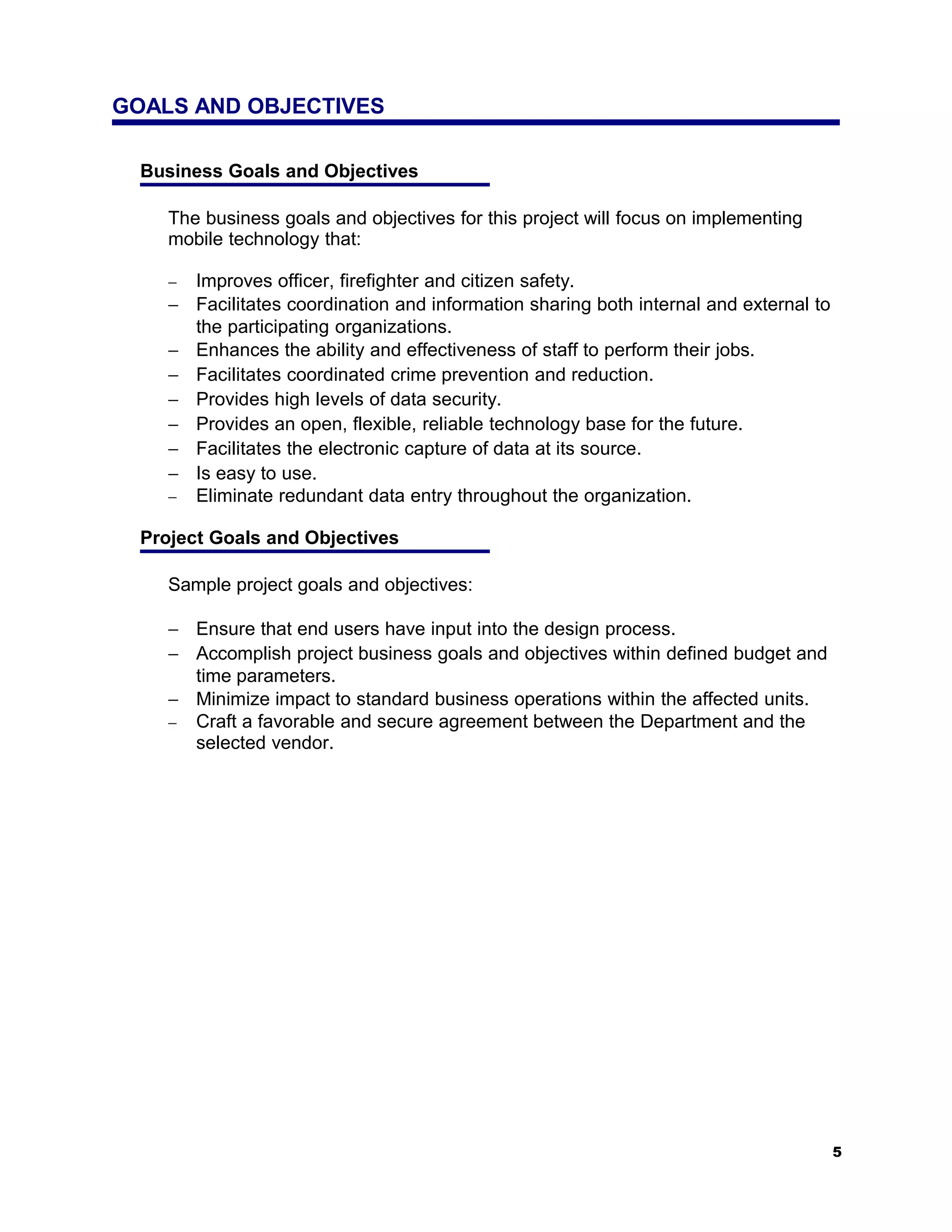 GOALS AND OBJECTIVES

  Business Goals and Objectives

     The business goals and objectives for this project will focus on implementing
     mobile technology that:

     − Improves officer, firefighter and citizen safety.
     − Facilitates coordination and information sharing both internal and external to
       the participating organizations.
     − Enhances the ability and effectiveness of staff to perform their jobs.
     − Facilitates coordinated crime prevention and reduction.
     − Provides high levels of data security.
     − Provides an open, flexible, reliable technology base for the future.
     − Facilitates the electronic capture of data at its source.
     − Is easy to use.
     − Eliminate redundant data entry throughout the organization.

  Project Goals and Objectives

     Sample project goals and objectives:

     − Ensure that end users have input into the design process.
     − Accomplish project business goals and objectives within defined budget and
       time parameters.
     − Minimize impact to standard business operations within the affected units.
     − Craft a favorable and secure agreement between the Department and the
       selected vendor.




                                                                                        5
 