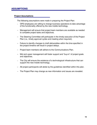 ASSUMPTIONS


 Project Assumptions

   The following assumptions were made in preparing the Project Plan:
   −   OPD employees are willing to change business operations to take advantage
       of the functionality offered by the new mobile technology.

   − Management will ensure that project team members are available as needed
     to complete project tasks and objectives.

   − The Steering Committee will participate in the timely execution of the Project
     Plan (i.e., timely approval cycles and meeting when required).

   − Failure to identify changes to draft deliverables within the time specified in
     the project timeline will result in project delays.

   − Project team members will adhere to the Communications Plan.

   − Mid and upper management will foster support and “buy-in” of project goals
     and objectives.

   −   The City will ensure the existence of a technological infrastructure that can
       support the new mobile technology.

   − All project participants will abide by the guidelines identified within this plan.

   − The Project Plan may change as new information and issues are revealed.




                                                                                          13
 