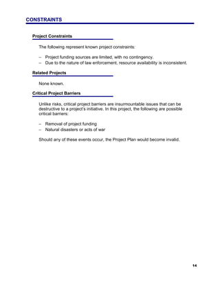 CONSTRAINTS


 Project Constraints

    The following represent known project constraints:

    − Project funding sources are limited, with no contingency.
    − Due to the nature of law enforcement, resource availability is inconsistent.

 Related Projects

    None known.

 Critical Project Barriers

    Unlike risks, critical project barriers are insurmountable issues that can be
    destructive to a project’s initiative. In this project, the following are possible
    critical barriers:

    − Removal of project funding
    − Natural disasters or acts of war

    Should any of these events occur, the Project Plan would become invalid.




                                                                                         14
 