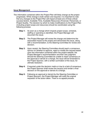 Issue Management

The information contained within the Project Plan will likely change as the project
   progresses. While change is both certain and required, it is important to note
   that any changes to the Project Plan will impact at least one of three critical
   success factors: Available Time, Available Resources (Financial, Personnel), or
   Project Quality. The decision by which to make modifications to the Project Plan
   (including project scope and resources) should be coordinated using the
   following process:

      Step 1:   As soon as a change which impacts project scope, schedule,
                staffing or spending is identified, the Project Manager will
                document the issue.

      Step 2:   The Project Manager will review the change and determine the
                associated impact to the project and will forward the issue, along
                with a recommendation, to the Steering Committee for review and
                decision.

      Step 3:   Upon receipt, the Steering Committee should reach a consensus
                opinion on whether to approve, reject or modify the request based
                upon the information contained within the project website, the
                Project Manager’s recommendation and their own judgment.
                Should the Steering Committee be unable to reach consensus on
                the approval or denial of a change, the issue will be forwarded to
                the Project Sponsor, with a written summation of the issue, for
                ultimate resolution.

      Step 4:   If required under the decision matrix or due to a lack of consensus,
                the Project Sponsor shall review the issue(s) and render a final
                decision on the approval or denial of a change.

      Step 5:   Following an approval or denial (by the Steering Committee or
                Project Sponsor), the Project Manager will notify the original
                requestor of the action taken. There is no appeal process.




                                                                                      17
 
