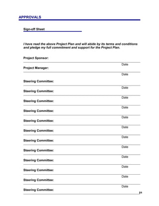 APPROVALS


 Sign-off Sheet



 I have read the above Project Plan and will abide by its terms and conditions
 and pledge my full commitment and support for the Project Plan.


 Project Sponsor:

                                                                   Date
 Project Manager:

                                                                   Date

 Steering Committee:

                                                                   Date
 Steering Committee:

                                                                   Date
 Steering Committee:

                                                                   Date
 Steering Committee:

                                                                   Date
 Steering Committee:

                                                                   Date
 Steering Committee:

                                                                   Date
 Steering Committee:

                                                                   Date
 Steering Committee:

                                                                   Date
 Steering Committee:

                                                                   Date
 Steering Committee:

                                                                   Date
 Steering Committee:

                                                                   Date
 Steering Committee:
                                                                                 21
 