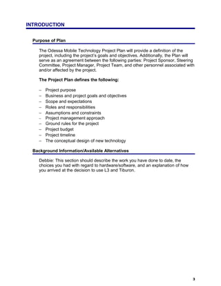 INTRODUCTION


  Purpose of Plan

     The Odessa Mobile Technology Project Plan will provide a definition of the
     project, including the project’s goals and objectives. Additionally, the Plan will
     serve as an agreement between the following parties: Project Sponsor, Steering
     Committee, Project Manager, Project Team, and other personnel associated with
     and/or affected by the project.

     The Project Plan defines the following:

     −   Project purpose
     −   Business and project goals and objectives
     −   Scope and expectations
     −   Roles and responsibilities
     −   Assumptions and constraints
     −   Project management approach
     −   Ground rules for the project
     −   Project budget
     −   Project timeline
     −   The conceptual design of new technology

  Background Information/Available Alternatives

     Debbie: This section should describe the work you have done to date, the
     choices you had with regard to hardware/software, and an explanation of how
     you arrived at the decision to use L3 and Tiburon.




                                                                                      3
 