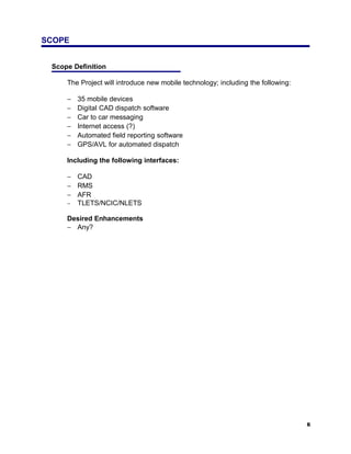 SCOPE


 Scope Definition

     The Project will introduce new mobile technology; including the following:

     −   35 mobile devices
     −   Digital CAD dispatch software
     −   Car to car messaging
     −   Internet access (?)
     −   Automated field reporting software
     −   GPS/AVL for automated dispatch

     Including the following interfaces:

     − CAD
     − RMS
     − AFR
     − TLETS/NCIC/NLETS

     Desired Enhancements
     − Any?




                                                                                  6
 
