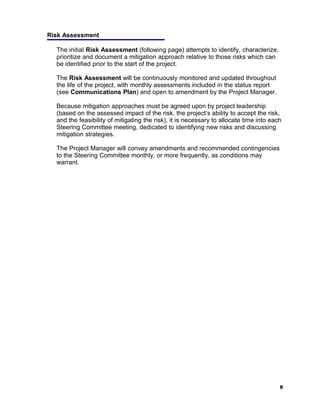 Risk Assessment

  The initial Risk Assessment (following page) attempts to identify, characterize,
  prioritize and document a mitigation approach relative to those risks which can
  be identified prior to the start of the project.

  The Risk Assessment will be continuously monitored and updated throughout
  the life of the project, with monthly assessments included in the status report
  (see Communications Plan) and open to amendment by the Project Manager.

  Because mitigation approaches must be agreed upon by project leadership
  (based on the assessed impact of the risk, the project’s ability to accept the risk,
  and the feasibility of mitigating the risk), it is necessary to allocate time into each
  Steering Committee meeting, dedicated to identifying new risks and discussing
  mitigation strategies.

  The Project Manager will convey amendments and recommended contingencies
  to the Steering Committee monthly, or more frequently, as conditions may
  warrant.




                                                                                        8
 