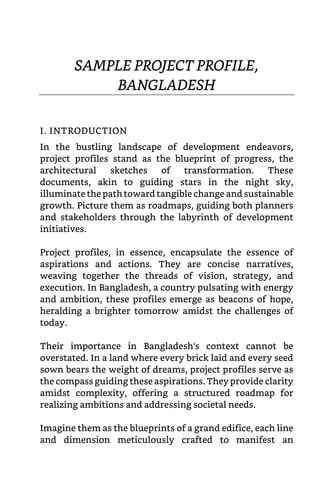SAMPLE PROJECT PROFILE,
BANGLADESH
I. INTRODUCTION
In the bustling landscape of development endeavors,
project profiles stand as the blueprint of progress, the
architectural sketches of transformation. These
documents, akin to guiding stars in the night sky,
illuminate the path toward tangible change and sustainable
growth. Picture them as roadmaps, guiding both planners
and stakeholders through the labyrinth of development
initiatives.
Project profiles, in essence, encapsulate the essence of
aspirations and actions. They are concise narratives,
weaving together the threads of vision, strategy, and
execution. In Bangladesh, a country pulsating with energy
and ambition, these profiles emerge as beacons of hope,
heralding a brighter tomorrow amidst the challenges of
today.
Their importance in Bangladesh's context cannot be
overstated. In a land where every brick laid and every seed
sown bears the weight of dreams, project profiles serve as
the compass guiding these aspirations. They provide clarity
amidst complexity, offering a structured roadmap for
realizing ambitions and addressing societal needs.
Imagine them as the blueprints of a grand edifice, each line
and dimension meticulously crafted to manifest an
 