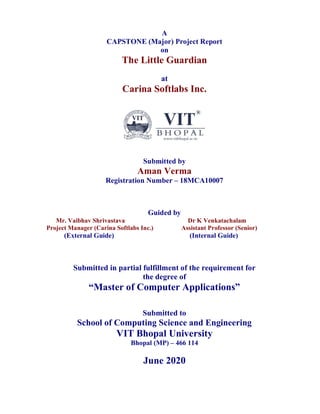 A
CAPSTONE (Major) Project Report
on
The Little Guardian
at
Carina Softlabs Inc.
Submitted by
Aman Verma
Registration Number – 18MCA10007
Guided by
Mr. Vaibhav Shrivastava Dr K Venkatachalam
Project Manager (Carina Softlabs Inc.) Assistant Professor (Senior)
(External Guide) (Internal Guide)
Submitted in partial fulfillment of the requirement for
the degree of
“Master of Computer Applications”
Submitted to
School of Computing Science and Engineering
VIT Bhopal University
Bhopal (MP) – 466 114
June 2020
 
