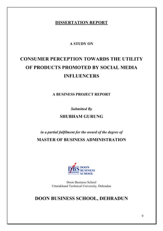 0
DISSERTATION REPORT
A STUDY ON
CONSUMER PERCEPTION TOWARDS THE UTILITY
OF PRODUCTS PROMOTED BY SOCIAL MEDIA
INFLUENCERS
A BUSINESS PROJECT REPORT
Submitted By
SHUBHAM GURUNG
in a partial fulfilment for the award of the degree of
MASTER OF BUSINESS ADMINISTRATION
Doon Business School
Uttarakhand Technical University, Dehradun
DOON BUSINESS SCHOOL, DEHRADUN
 