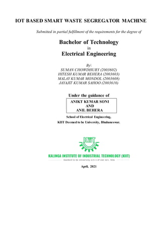 IOT BASED SMART WASTE SEGREGATOR MACHINE
Submitted in partial fulfillment of the requirements for the degree of
Bachelor of Technology
in
Electrical Engineering
By
SUMAN CHOWDHURY (2003602)
HITESH KUMAR BEHERA (2003603)
MALAY KUMAR MONDOL (2003608)
JAYAJIT KUMAR SAHOO (2003610)
Under the guidance of
School of Electrical Engineering,
KIIT Deemed to be University, Bhubaneswar.
April, 2021
ANIKT KUMAR SONI
AND
ANIL BEHERA
 