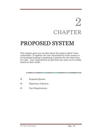 Tic Tac Toe Game Page - 10 -
2
CHAPTER
PROPOSED SYSTEM
This chapter gives you an idea about the project which I have
undertaken. It explains the user requirements of the system to
be developed leading to proposing a solution for the same from
our side. User requirements we get from our users so it’s totally
based on their needs.
 Proposed System
 Objectives of System
 User Requirements
 