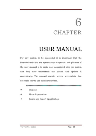 Tic Tac Toe Game Page - 38 -
6
CHAPTER
USER MANUAL
For any system to be successful it is important that the
intended user find the system easy to operate. The purpose of
the user manual is to make user acquainted with the system
and help user understand the system and operate it
conveniently. The manual contain several screenshots that
describes how to use the entire system.
 Purpose
 Menu Explanation
 Forms and Report Specification
 
