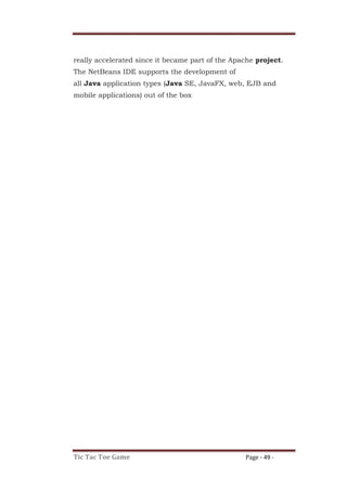 Tic Tac Toe Game Page - 49 -
really accelerated since it became part of the Apache project.
The NetBeans IDE supports the development of
all Java application types (Java SE, JavaFX, web, EJB and
mobile applications) out of the box
 