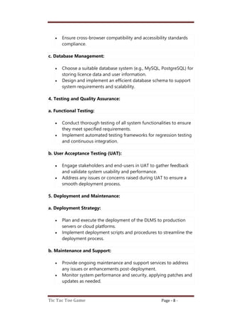 Tic Tac Toe Game Page - 8 -
 Ensure cross-browser compatibility and accessibility standards
compliance.
c. Database Management:
 Choose a suitable database system (e.g., MySQL, PostgreSQL) for
storing licence data and user information.
 Design and implement an efficient database schema to support
system requirements and scalability.
4. Testing and Quality Assurance:
a. Functional Testing:
 Conduct thorough testing of all system functionalities to ensure
they meet specified requirements.
 Implement automated testing frameworks for regression testing
and continuous integration.
b. User Acceptance Testing (UAT):
 Engage stakeholders and end-users in UAT to gather feedback
and validate system usability and performance.
 Address any issues or concerns raised during UAT to ensure a
smooth deployment process.
5. Deployment and Maintenance:
a. Deployment Strategy:
 Plan and execute the deployment of the DLMS to production
servers or cloud platforms.
 Implement deployment scripts and procedures to streamline the
deployment process.
b. Maintenance and Support:
 Provide ongoing maintenance and support services to address
any issues or enhancements post-deployment.
 Monitor system performance and security, applying patches and
updates as needed.
 
