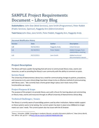 SAMPLE Project Requirements
Document – Library Blog
Stakeholders: John Doe (Web Services), Jane Smith (Programmer), Peter Rabbit
(Public Services, Sponsor), Raggedy Ann (Administration)
Task Force:John Doe, Jane Smith, Peter Rabbit, Raggedy Ann, Raggedy Andy.


Document Modification History
Version                      Date                          Author                        Description
1.0                          05/16/2011                    Raggedy Andy                  Initial Version
1.1                          05/18/2011                    Peter Rabbit                  Added changes from
                                                                                         stakeholders meeting
1.2                          05/23/2011                    Jane Smith                    Added technical
                                                                                         documentation details



Project Description
The library will have a public-facing blog that will serve to communicate library news, events and
resources, as well as providing the library’s user community with the ability to comment on posts.

Service Need
The University of Awesomeness Library has a need for communicating changes to policies, procedures,
and resources to its users.Library blogs have been shown to be an effective method of communicating
with library users. 1 We currently have a home-grown blog in place, but it lacks many of the
functionalities we require.

Project Purpose & Scope
The purpose of this project is to provide library users with a forum for learning about and commenting
on library news, events and resources through an official University of Awesomeness Library Blog.

Technical Challenges / Issues
The library is currently aware of severalblog systems used by other institutions. Native mobile support
on those systems seems to be lacking. Our current system has been in place since 2008and no longer
meets our users’ needs. The current system also has issues with the IE browser.

1
 Diane L. Schrecker, (2008) "Using blogs in academic libraries: versatile information platforms", New Library World,
Vol. 109 Iss: 3/4, pp.117 - 129http://dx.doi.org/10.1108/03074800810857586
 