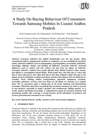 International Journal of Aquatic Science
ISSN: 2008-8019
Vol 12, Issue 03, 2021
132
A Study On Buying Behaviour Of Consumers
Towards Samsung Mobiles In Coastal Andhra
Pradesh
Dr.D.Venkateswarlu1
, Dr.T.Rajasekhar2
, Dr.M.Papa Rao3
, Dr.K.Deepika4
1
Associate Professor,School of Mangement Studies, Lakireddy Balireddy College of
Engineering, Mylavaram, Krishna Dt., Andhra Pradesh, INDIA
2
Professor, School of Mangement Studies, Lakireddy Balireddy College of Engineering,
Mylavaram, Krishna Dt., Andhra Pradesh, INDIA
3
Professor & HOD, MBA Dept., Sri Vahini Institute of science and technology, Tiruvuru,
Krishna Dt., Andhra Pradesh, INDIA
4
Asst.Professor, School of Mangement Studies, Lakireddy Balireddy College of Engineering,
Mylavaram, Krishna Dt., Andhra Pradesh, INDIA
Abstract: Consumer behavior has shifted dramatically over the last decade. Many
customized products, ranging from sneakers to computers, are now available for purchase
online. Internal conditions such as demographics, psychographics, personality, motivation,
knowledge, attitudes, beliefs, and feelings all influence consumer behavior. External
influences such as culture and sub- culture can also have an impact on behavior.
Consumer behavior examines how people allocate their limited resources (time, money,
and effort) to consumption-related things. What people buy, why they buy it, when they
buy it, where they buy it, how often they buy it, how they evaluate it after they buy it, the
impact of such evaluations on future purchases and how they dispose of it are all factors to
consider. Food, clothing, shelter, transportation, education, equipment, vacations,
necessities, pleasures, services, and even ideas are all things we consume on a regular
basis. We, as consumers, play a critical part in the local, national, and international
economies. Marketers must know everything they can about consumers in order to succeed
in any business, especially in today's dynamic and continuously shifting market. As a
result, modern marketing necessitates a comprehensive grasp of consumer behavior and
purchasing models. Our economy is strong because of the abundance of products and
services generated and consumed in our country.
Key words: Buying behavior, media, customer service and customer happiness
1. INTRODUCTION
Consumer behavior is defined as the actions that consumers take while they are looking for,
purchasing, utilizing, assessing, and discarding products and services that they believe will
meet their requirements. We are all clearly one-of-a-kind individuals. Regardless of our
differences, one of the most essential constants among us is that, above all, we are
consumers. Food, clothing, shelter, transportation, education, equipment, vacations,
necessities, pleasures, services, and even ideas are all things we use or consume on a regular
basis. We, as consumers, play a critical part in the local, national, and international
economies. Our purchasing decisions have an impact on demand for fundamental raw
 