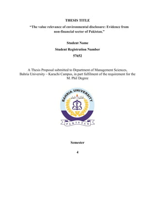 THESIS TITLE
“The value relevance of environmental disclosure: Evidence from
non-financial sector of Pakistan.”
Student Name
Student Registration Number
57652
A Thesis Proposal submitted to Department of Management Sciences,
Bahria University – Karachi Campus, in part fulfilment of the requirement for the
M. Phil Degree
Semester
4
 
