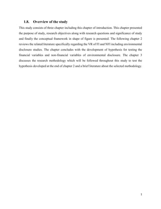 1
1.8. Overview of the study
This study consists of three chapter including this chapter of introduction. This chapter presented
the purpose of study, research objectives along with research questions and significance of study
and finally the conceptual framework in shape of figure is presented. The following chapter 2
reviews the related literature specifically regarding the VR of FI and NFI including environmental
disclosure studies. The chapter concludes with the development of hypothesis for testing the
financial variables and non-financial variables of environmental disclosure. The chapter 3
discusses the research methodology which will be followed throughout this study to test the
hypothesis developed at the end of chapter 2 and a brief literature about the selected methodology.
 