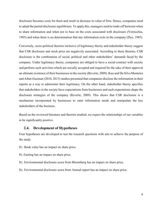 6
disclosure becomes costs for them and result in decrease in value of firm. Hence, companies need
to adopt the partial disclosure equilibrium. To apply this, managers need to trade-off between when
to share information and when not to base on the costs associated with disclosure (Verrecchia,
1983) and when there is no determination that any information exits in the company (Dye, 1985).
Conversely, socio-political theories inclusive of legitimacy theory and stakeholder theory suggest
that CSR disclosure and stock price are negatively associated. According to these theories, CSR
disclosure is the combination of social, political and other stakeholders’ demands faced by the
company. Under legitimacy theory, companies are obliged to have a social contract with society
and perform such activities which are socially accepted and required for the sake of their approval
an ultimate existence of their businesses in the society (Reverte, 2009). Kuo and Da Silva Monteiro
and Aibar-Guzman (2010, 2013) studies presented that companies disclose the information in their
reports as a way to administer their legitimacy. On the other hand, stakeholder theory specifies
that stakeholders in the society have expectations from businesses and such expectations shape the
disclosure strategies of the company (Reverte, 2009). This shows that CSR disclosure is a
mechanism incorporated by businesses to cater information needs and manipulate the key
stakeholders of the business.
Based on the reviewed literature and theories studied, we expect the relationships of our variables
to be significantly positive.
2.4. Development of Hypotheses
Four hypotheses are developed to test the research questions with aim to achieve the purpose of
the study.
H1: Book value has an impact on share price.
H2: Earning has an impact on share price.
H3: Environmental disclosure score from Bloomberg has an impact on share price.
H4: Environmental disclosure score from Annual report has an impact on share price.
 