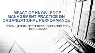 IMPACT OF KNOWLEDGE
MANAGEMENT PRACTICE ON
ORGANIZATIONAL PERFORMANCE
SPECIAL REFERENCE TO PRIVATE HIGHER EDUCATION
IN SRI LANAKA
 