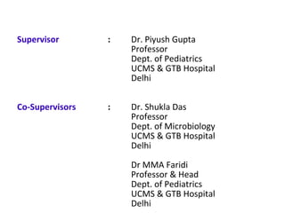 Supervisor : Dr. Piyush Gupta
Professor
Dept. of Pediatrics
UCMS & GTB Hospital
Delhi
Co-Supervisors : Dr. Shukla Das
Professor
Dept. of Microbiology
UCMS & GTB Hospital
Delhi
Dr MMA Faridi
Professor & Head
Dept. of Pediatrics
UCMS & GTB Hospital
Delhi
 