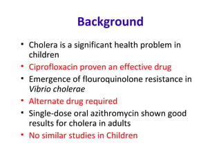 Background
• Cholera is a significant health problem in
children
• Ciprofloxacin proven an effective drug
• Emergence of flouroquinolone resistance in
Vibrio cholerae
• Alternate drug required
• Single-dose oral azithromycin shown good
results for cholera in adults
• No similar studies in Children
 
