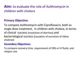 Aim: to evaluate the role of Azithromycin in
children with cholera
Primary Objective:
To compare Azithromycin with Ciprofloxacin, both as
single dose treatment, in children with cholera, in terms
of clinical success (resolution of diarrhea) and
bacteriological success (cessation of excretion of Vibrio
cholerae)
Secondary Objectives:
To compare recovery time, requirement of ORS or IV fluids, and
relapse rate
 