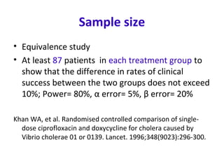 Sample size
• Equivalence study
• At least 87 patients in each treatment group to
show that the difference in rates of clinical
success between the two groups does not exceed
10%; Power= 80%, α error= 5%, β error= 20%
Khan WA, et al. Randomised controlled comparison of single-
dose ciprofloxacin and doxycycline for cholera caused by
Vibrio cholerae 01 or 0139. Lancet. 1996;348(9023):296-300.
 