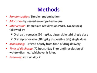 Methods
• Randomization: Simple randomization
• Allocation by sealed envelope technique
• Intervention: Immediate rehydration (WHO Guidelines)
followed by
Oral azithromycin {20 mg/kg, dispersible tab} single dose
Oral ciprofloxacin {20mg/kg dispersible tab} single dose
• Monitoring: Every 8 hourly from time of drug delivery
• Time of discharge: 72 hours (day 3) or until resolution of
watery diarrhea, whichever is later.
• Follow-up visit on day 7
 