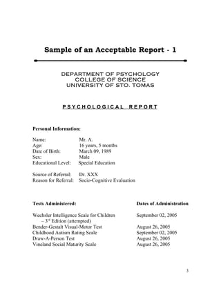 Sample of an Acceptable Report - 1 
DEPARTMENT OF PSYCHOLOGY 
COLLEGE OF SCIENCE 
UNIVERSITY OF STO. TOMAS 
P S Y C H O L O G I C A L R E P O R T 
Personal Information: 
Name: Mr. A. 
Age: 16 years, 5 months 
Date of Birth: March 09, 1989 
Sex: Male 
Educational Level: Special Education 
Source of Referral: Dr. XXX 
Reason for Referral: Socio-Cognitive Evaluation 
Tests Administered: Dates of Administration 
Wechsler Intelligence Scale for Children September 02, 2005 
– 3rd Edition (attempted) 
Bender-Gestalt Visual-Motor Test August 26, 2005 
Childhood Autism Rating Scale September 02, 2005 
Draw-A-Person Test August 26, 2005 
Vineland Social Maturity Scale August 26, 2005 
3 
 