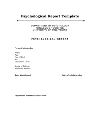 Psychological Report Template 
DEPARTMENT OF PSYCHOLOGY 
COLLEGE OF SCIENCE 
UNIVERSITY OF STO. TOMAS 
P S Y C H O L O G I C A L R E P O R T 
Personal Information 
Name: 
Age: 
Date of Birth: 
Sex: 
Educational Level: 
Source of Referral: 
Reason for Referral: 
Tests Administered Dates of Administration 
Physical and Behavioral Observation: 
 