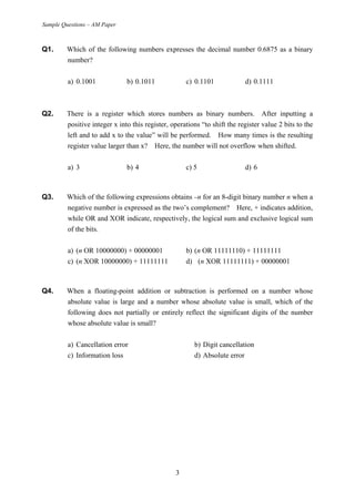 Sample Questions – AM Paper
Q1. Which of the following numbers expresses the decimal number 0.6875 as a binary
number?
a) 0.1001 b) 0.1011 c) 0.1101 d) 0.1111
Q2. There is a register which stores numbers as binary numbers. After inputting a
positive integer x into this register, operations “to shift the register value 2 bits to the
left and to add x to the value” will be performed. How many times is the resulting
register value larger than x? Here, the number will not overflow when shifted.
a) 3 b) 4 c) 5 d) 6
Q3. Which of the following expressions obtains −n for an 8-digit binary number n when a
negative number is expressed as the two’s complement? Here, + indicates addition,
while OR and XOR indicate, respectively, the logical sum and exclusive logical sum
of the bits.
a) (n OR 10000000) + 00000001 b) (n OR 11111110) + 11111111
c) (n XOR 10000000) + 11111111 d) (n XOR 11111111) + 00000001
Q4. When a floating-point addition or subtraction is performed on a number whose
absolute value is large and a number whose absolute value is small, which of the
following does not partially or entirely reflect the significant digits of the number
whose absolute value is small?
a) Cancellation error b) Digit cancellation
c) Information loss d) Absolute error
3
 