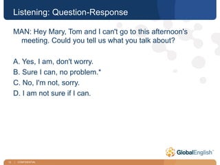 12 | CONFIDENTIAL
Listening: Question-Response
MAN: Hey Mary, Tom and I can't go to this afternoon's
meeting. Could you tell us what you talk about?
A. Yes, I am, don't worry.
B. Sure I can, no problem.*
C. No, I'm not, sorry.
D. I am not sure if I can.
 