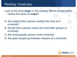 29 | CONFIDENTIAL
Reading: Vocabulary
Look at the word major in the reading. Which phrase below
means the same as major?
A. the subject that a person studies the most at a
university*
B. the job that a person wants the most after going to a
university
C. the most popular person at the university
D. the place people go between classes at a university
 