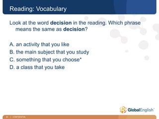 30 | CONFIDENTIAL
Reading: Vocabulary
Look at the word decision in the reading. Which phrase
means the same as decision?
A. an activity that you like
B. the main subject that you study
C. something that you choose*
D. a class that you take
 