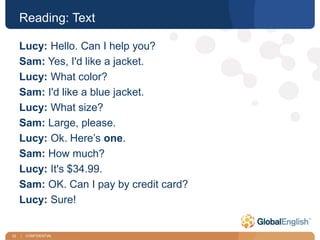 32 | CONFIDENTIAL
Reading: Text
Lucy: Hello. Can I help you?
Sam: Yes, I'd like a jacket.
Lucy: What color?
Sam: I'd like a blue jacket.
Lucy: What size?
Sam: Large, please.
Lucy: Ok. Here’s one.
Sam: How much?
Lucy: It's $34.99.
Sam: OK. Can I pay by credit card?
Lucy: Sure!
 
