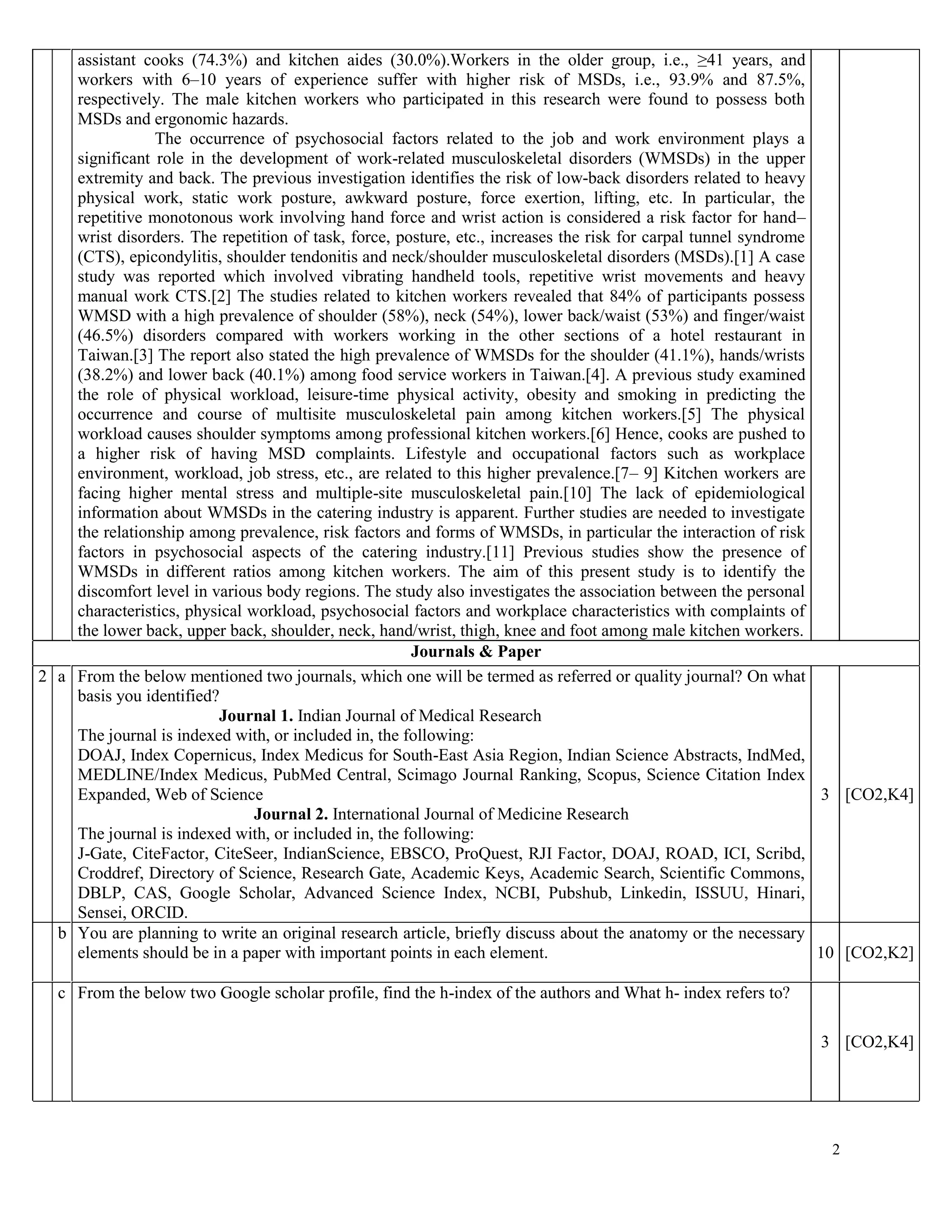 2
assistant cooks (74.3%) and kitchen aides (30.0%).Workers in the older group, i.e., ≥41 years, and
workers with 6–10 years of experience suffer with higher risk of MSDs, i.e., 93.9% and 87.5%,
respectively. The male kitchen workers who participated in this research were found to possess both
MSDs and ergonomic hazards.
The occurrence of psychosocial factors related to the job and work environment plays a
significant role in the development of work-related musculoskeletal disorders (WMSDs) in the upper
extremity and back. The previous investigation identifies the risk of low-back disorders related to heavy
physical work, static work posture, awkward posture, force exertion, lifting, etc. In particular, the
repetitive monotonous work involving hand force and wrist action is considered a risk factor for hand–
wrist disorders. The repetition of task, force, posture, etc., increases the risk for carpal tunnel syndrome
(CTS), epicondylitis, shoulder tendonitis and neck/shoulder musculoskeletal disorders (MSDs).[1] A case
study was reported which involved vibrating handheld tools, repetitive wrist movements and heavy
manual work CTS.[2] The studies related to kitchen workers revealed that 84% of participants possess
WMSD with a high prevalence of shoulder (58%), neck (54%), lower back/waist (53%) and finger/waist
(46.5%) disorders compared with workers working in the other sections of a hotel restaurant in
Taiwan.[3] The report also stated the high prevalence of WMSDs for the shoulder (41.1%), hands/wrists
(38.2%) and lower back (40.1%) among food service workers in Taiwan.[4]. A previous study examined
the role of physical workload, leisure-time physical activity, obesity and smoking in predicting the
occurrence and course of multisite musculoskeletal pain among kitchen workers.[5] The physical
workload causes shoulder symptoms among professional kitchen workers.[6] Hence, cooks are pushed to
a higher risk of having MSD complaints. Lifestyle and occupational factors such as workplace
environment, workload, job stress, etc., are related to this higher prevalence.[7– 9] Kitchen workers are
facing higher mental stress and multiple-site musculoskeletal pain.[10] The lack of epidemiological
information about WMSDs in the catering industry is apparent. Further studies are needed to investigate
the relationship among prevalence, risk factors and forms of WMSDs, in particular the interaction of risk
factors in psychosocial aspects of the catering industry.[11] Previous studies show the presence of
WMSDs in different ratios among kitchen workers. The aim of this present study is to identify the
discomfort level in various body regions. The study also investigates the association between the personal
characteristics, physical workload, psychosocial factors and workplace characteristics with complaints of
the lower back, upper back, shoulder, neck, hand/wrist, thigh, knee and foot among male kitchen workers.
Journals & Paper
2 a From the below mentioned two journals, which one will be termed as referred or quality journal? On what
basis you identified?
Journal 1. Indian Journal of Medical Research
The journal is indexed with, or included in, the following:
DOAJ, Index Copernicus, Index Medicus for South-East Asia Region, Indian Science Abstracts, IndMed,
MEDLINE/Index Medicus, PubMed Central, Scimago Journal Ranking, Scopus, Science Citation Index
Expanded, Web of Science
Journal 2. International Journal of Medicine Research
The journal is indexed with, or included in, the following:
J-Gate, CiteFactor, CiteSeer, IndianScience, EBSCO, ProQuest, RJI Factor, DOAJ, ROAD, ICI, Scribd,
Croddref, Directory of Science, Research Gate, Academic Keys, Academic Search, Scientific Commons,
DBLP, CAS, Google Scholar, Advanced Science Index, NCBI, Pubshub, Linkedin, ISSUU, Hinari,
Sensei, ORCID.
3 [CO2,K4]
b You are planning to write an original research article, briefly discuss about the anatomy or the necessary
elements should be in a paper with important points in each element. 10 [CO2,K2]
c From the below two Google scholar profile, find the h-index of the authors and What h- index refers to?
3 [CO2,K4]
 
