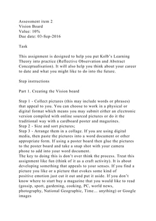 Assessment item 2
Vision Board
Value: 10%
Due date: 03-Sep-2016
Task
This assignment is designed to help you put Kolb’s Learning
Theory into practice (Reflective Observation and Abstract
Conceptualisation). It will also help you think about your career
to date and what you might like to do into the future.
Step instructions
Part 1. Creating the Vision board
Step 1 - Collect pictures (this may include words or phrases)
that appeal to you. You can choose to work in a physical or
digital format which means you may submit either an electronic
version compiled with online sourced pictures or do it the
traditional way with a cardboard poster and magazines.
Step 2 - Size and sort pictures;
Step 3 - Arrange them in a collage. If you are using digital
media, then paste the pictures into a word document or other
appropriate form. If using a poster board then glue the pictures
to the poster board and take a snap shot with your camera
phone to add into your word document.
The key to doing this is don’t over think the process. Treat this
assignment like fun (think of it as a craft activity). It is about
developing something that appeals to your senses. If you find a
picture you like or a picture that evokes some kind of
positive emotion just cut it out and put it aside. If you don’t
know where to start buy a magazine that you would like to read
(gossip, sport, gardening, cooking, PC, world news,
photography, National Geographic, Time… anything) or Google
images
 