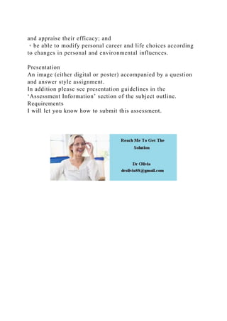 and appraise their efficacy; and
◦ be able to modify personal career and life choices according
to changes in personal and environmental influences.
Presentation
An image (either digital or poster) accompanied by a question
and answer style assignment.
In addition please see presentation guidelines in the
‘Assessment Information’ section of the subject outline.
Requirements
I will let you know how to submit this assessment.
 