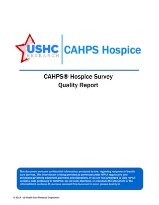 CAHPS® Hospice Survey Quality Report 
This document contains confidential information, protected by law, regarding recipients of health care services. This informationis being provided as permitted under HIPAA regulations and provisions governing treatment, payment, andoperations. If you arenot authorized to view HIPAA- sensitive data pertaining to HOSPICE, do not read, distribute, or reproduce this document or the information it contains. If you have received this document in error, please destroy it. 
© 2014 –US Health Care Research Corporation 
 