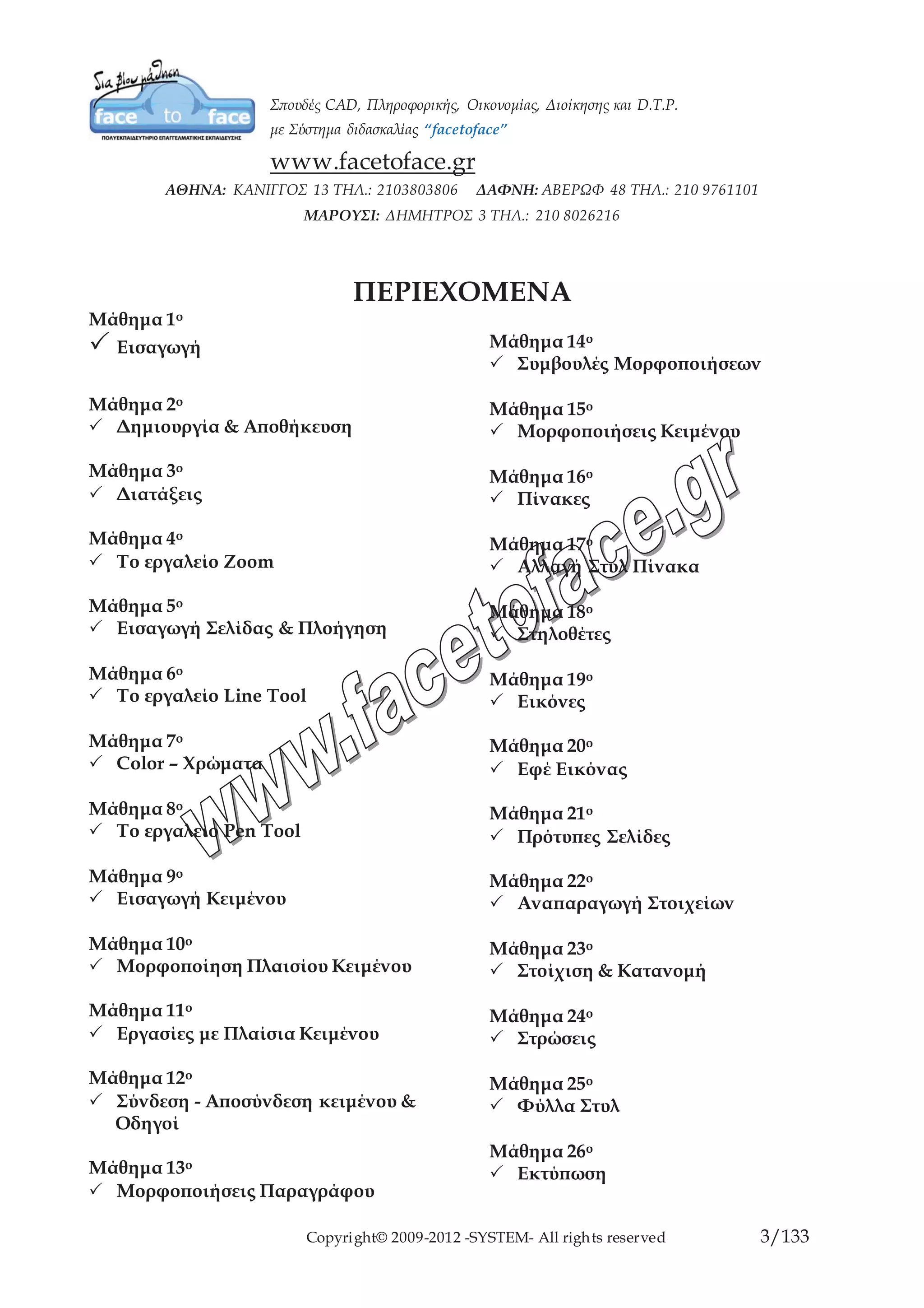 Copyright© 2009-2012 -SYSTEM- All rights reserved 3/84
ΠΕΡΙΕΧΟΜΕΝΑ
Μάθημα 1ο
Εισαγωγή
Μάθημα 2ο
Δημιουργία & Αποθήκευση
Μάθημα 3ο
Διατάξεις
Μάθημα 4ο
Το εργαλείο Zoom
Μάθημα 5ο
Εισαγωγή Σελίδας & Πλοήγηση
Μάθημα 6ο
Το εργαλείο Line Tool
Μάθημα 7ο
Color – Χρώματα
Μάθημα 8ο
Το εργαλείο Pen Tool
Μάθημα 9ο
Εισαγωγή Κειμένου
Μάθημα 10ο
Μορφοποίηση Πλαισίου Κειμένου
Μάθημα 11ο
Εργασίες με Πλαίσια Κειμένου
Μάθημα 12ο
Σύνδεση - Αποσύνδεση κειμένου &
Οδηγοί
Μάθημα 13ο
Μορφοποιήσεις Παραγράφου
Μάθημα 14ο
Συμβουλές Μορφοποιήσεων
Μάθημα 15ο
Μορφοποιήσεις Κειμένου
Μάθημα 16ο
Πίνακες
Μάθημα 17ο
Αλλαγή Στυλ Πίνακα
Μάθημα 18ο
Στηλοθέτες
Μάθημα 19ο
Εικόνες
Μάθημα 20ο
Εφέ Εικόνας
Μάθημα 21ο
Πρότυπες Σελίδες
Μάθημα 22ο
Αναπαραγωγή Στοιχείων
Μάθημα 23ο
Στοίχιση & Κατανομή
Μάθημα 24ο
Στρώσεις
Μάθημα 25ο
Φύλλα Στυλ
Μάθημα 26ο
Εκτύπωση
 