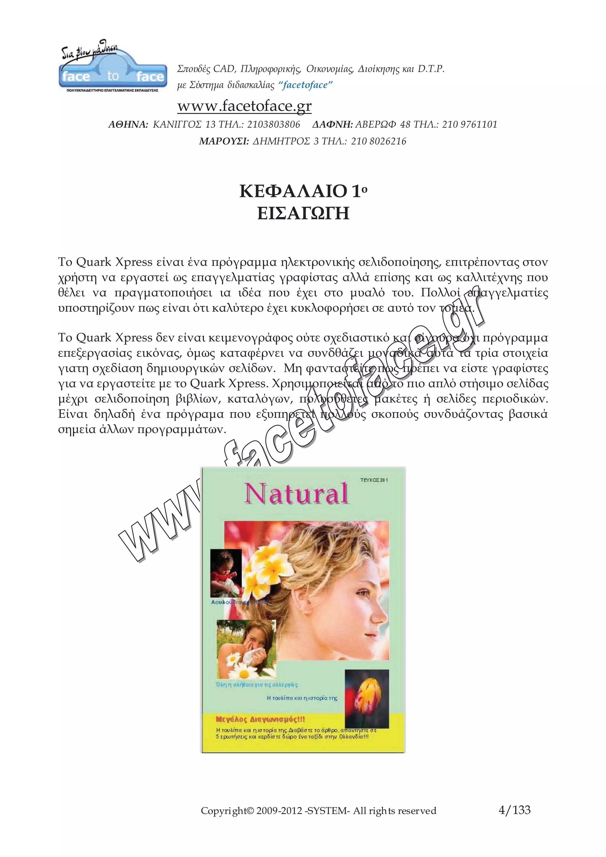 Copyright© 2009-2012 -SYSTEM- All rights reserved 4/84
ΚΕΦΑΛΑΙΟ 1ο
ΕΙΣΑΓΩΓΗ
To Quark Xpress είναι ένα πρόγραμμα ηλεκτρονικής σελιδοποίησης, επιτρέποντας στον
χρήστη να εργαστεί ως επαγγελματίας γραφίστας αλλά επίσης και ως καλλιτέχνης που
θέλει να πραγματοποιήσει ια ιδέα που έχει στο μυαλό του. Πολλοί επαγγελματίες
υποστηρίζουν πως είναι ότι καλύτερο έχει κυκλοφορήσει σε αυτό τον τομέα.
Το Quark Xpress δεν είναι κειμενογράφος ούτε σχεδιαστικό και σίγουρα όχι πρόγραμμα
επεξεργασίας εικόνας, όμως καταφέρνει να συνδθάζει μοναδικά αυτά τα τρία στοιχεία
γιατη σχεδίαση δημιουργικών σελίδων. Μη φανταστείτε πως πρέπει να είστε γραφίστες
για να εργαστείτε με το Quark Xpress. Χρησιμοποιείται από το πιο απλό στήσιμο σελίδας
μέχρι σελιδοποίηση βιβλίων, καταλόγων, πολυσύθετες μακέτες ή σελίδες περιοδικών.
Είναι δηλαδή ένα πρόγραμα που εξυπηρετεί πολλούς σκοπούς συνδυάζοντας βασικά
σημεία άλλων προγραμμάτων.
 