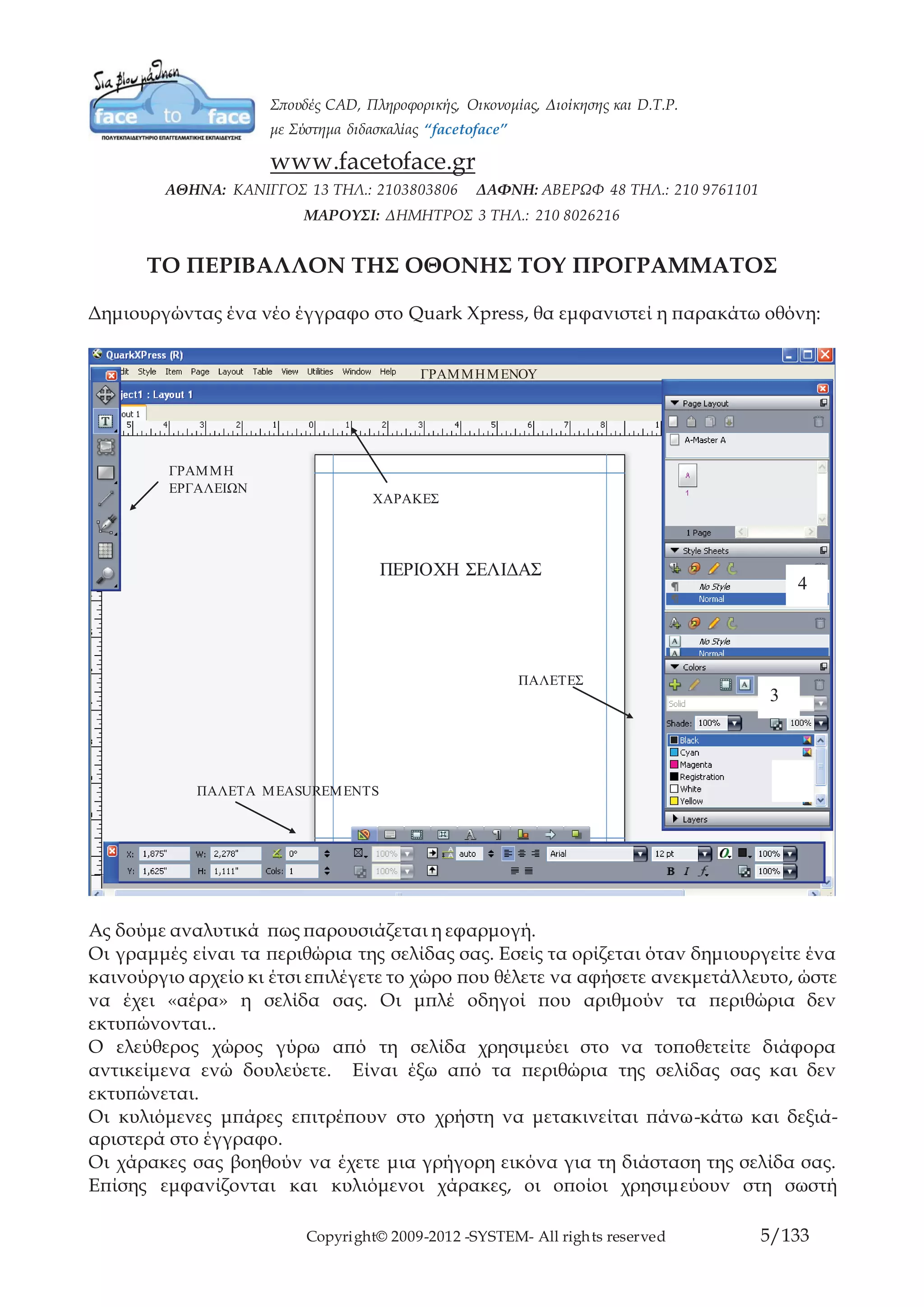 Copyright© 2009-2012 -SYSTEM- All rights reserved 5/84
ΤΟ ΠΕΡΙΒΑΛΛΟΝ ΤΗΣ ΟΘΟΝΗΣ ΤΟΥ ΠΡΟΓΡΑΜΜΑΤΟΣ
Δημιουργώντας ένα νέο έγγραφο στο Quark Xpress, θα εμφανιστεί η παρακάτω οθόνη:
Ας δούμε αναλυτικά πως παρουσιάζεται η εφαρμογή.
Οι γραμμές είναι τα περιθώρια της σελίδας σας. Εσείς τα ορίζεται όταν δημιουργείτε ένα
καινούργιο αρχείο κι έτσι επιλέγετε το χώρο που θέλετε να αφήσετε ανεκμετάλλευτο,
ώστε να έχει «αέρα» η σελίδα σας. Οι μπλέ οδηγοί που αριθμούν τα περιθώρια δεν
εκτυπώνονται..
Ο ελεύθερος χώρος γύρω από τη σελίδα χρησιμεύει στο να τοποθετείτε διάφορα
αντικείμενα ενώ δουλεύετε. Είναι έξω από τα περιθώρια της σελίδας σας και δεν
εκτυπώνεται.
Οι κυλιόμενες μπάρες επιτρέπουν στο χρήστη να μετακινείται πάνω-κάτω και δεξιά-
αριστερά στο έγγραφο.
Οι χάρακες σας βοηθούν να έχετε μια γρήγορη εικόνα για τη διάσταση της σελίδα σας.
Επίσης εμφανίζονται και κυλιόμενοι χάρακες, οι οποίοι χρησιμεύουν στη σωστή
ΠΑΛΕΤΕΣ
3
4
ΓΡΑΜΜΗ ΜΕΝΟΥ
ΧΑΡΑΚΕΣ
ΠΑΛΕΤΑ MEASUREMENTS
ΠΕΡΙΟΧΗ ΣΕΛΙΔΑΣ
ΓΡΑΜΜΗ
ΕΡΓΑΛΕΙΩΝ
 