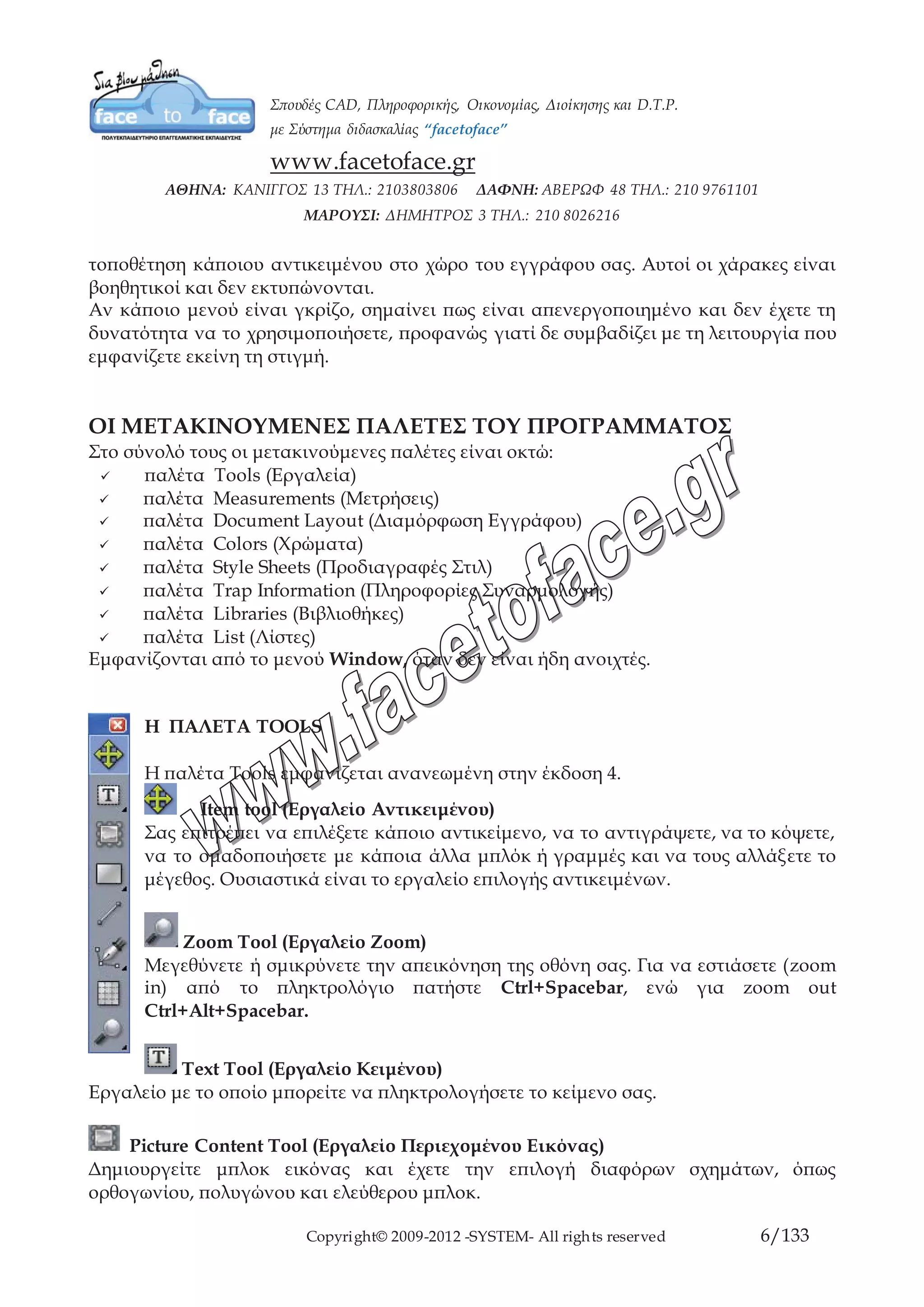 Copyright© 2009-2012 -SYSTEM- All rights reserved 6/84
τοποθέτηση κάποιου αντικειμένου στο χώρο του εγγράφου σας. Αυτοί οι χάρακες είναι
βοηθητικοί και δεν εκτυπώνονται.
Αν κάποιο μενού είναι γκρίζο, σημαίνει πως είναι απενεργοποιημένο και δεν έχετε τη
δυνατότητα να το χρησιμοποιήσετε, προφανώς γιατί δε συμβαδίζει με τη λειτουργία
που εμφανίζετε εκείνη τη στιγμή.
ΟΙ ΜΕΤΑΚΙΝΟΥΜΕΝΕΣ ΠΑΛΕΤΕΣ ΤΟΥ ΠΡΟΓΡΑΜΜΑΤΟΣ
Στο σύνολό τους οι μετακινούμενες παλέτες είναι οκτώ:
παλέτα Tools (Εργαλεία)
παλέτα Measurements (Μετρήσεις)
παλέτα Document Layout (Διαμόρφωση Εγγράφου)
παλέτα Colors (Χρώματα)
παλέτα Style Sheets (Προδιαγραφές Στιλ)
παλέτα Trap Information (Πληροφορίες Συναρμολογής)
παλέτα Libraries (Βιβλιοθήκες)
παλέτα List (Λίστες)
Εμφανίζονται από το μενού Window, όταν δεν είναι ήδη ανοιχτές.
Η ΠΑΛΕΤΑ TOOLS
Η παλέτα Tools εμφανίζεται ανανεωμένη στην έκδοση 4.
Item tool (Εργαλείο Αντικειμένου)
Σας επιτρέπει να επιλέξετε κάποιο αντικείμενο, να το αντιγράψετε, να το κόψετε,
να το ομαδοποιήσετε με κάποια άλλα μπλόκ ή γραμμές και να τους αλλάξετε το
μέγεθος. Ουσιαστικά είναι το εργαλείο επιλογής αντικειμένων.
Zoom Tool (Εργαλείο Zoom)
Μεγεθύνετε ή σμικρύνετε την απεικόνηση της οθόνη σας. Για να εστιάσετε (zoom
in) από το πληκτρολόγιο πατήστε Ctrl+Spacebar, ενώ για zoom out
Ctrl+Alt+Spacebar.
Text Tool (Εργαλείο Κειμένου)
Εργαλείο με το οποίο μπορείτε να πληκτρολογήσετε το κείμενο σας.
Picture Content Tool (Εργαλείο Περιεχομένου Εικόνας)
Δημιουργείτε μπλοκ εικόνας και έχετε την επιλογή διαφόρων σχημάτων, όπως
ορθογωνίου, πολυγώνου και ελεύθερου μπλοκ.
 