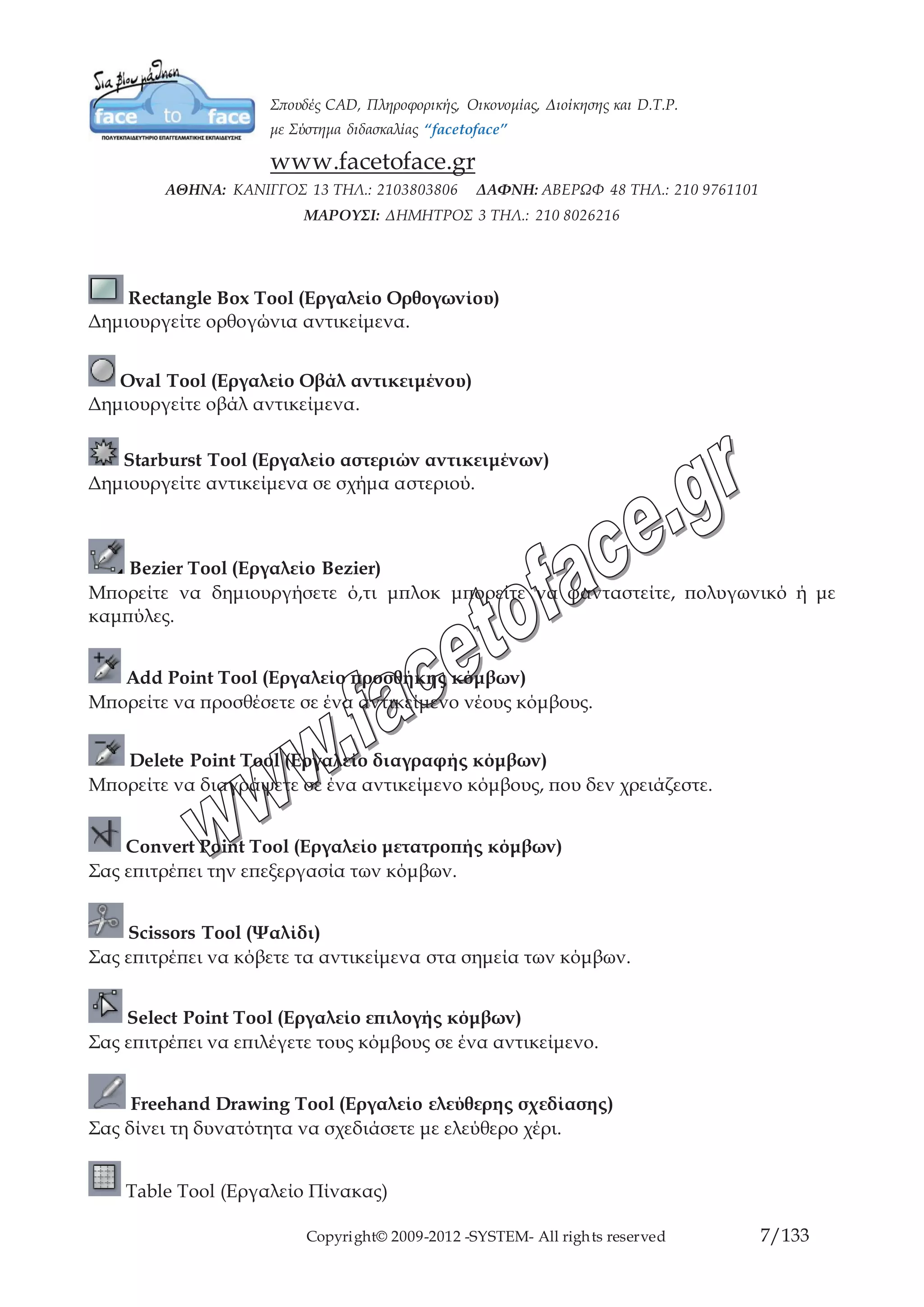 Copyright© 2009-2012 -SYSTEM- All rights reserved 7/84
Rectangle Box Tool (Εργαλείο Ορθογωνίου)
Δημιουργείτε ορθογώνια αντικείμενα.
Oval Tool (Εργαλείο Οβάλ αντικειμένου)
Δημιουργείτε οβάλ αντικείμενα.
Starburst Tool (Εργαλείο αστεριών αντικειμένων)
Δημιουργείτε αντικείμενα σε σχήμα αστεριού.
Bezier Tool (Εργαλείο Bezier)
Μπορείτε να δημιουργήσετε ό,τι μπλοκ μπορείτε να φανταστείτε, πολυγωνικό ή με
καμπύλες.
Add Point Tool (Εργαλείο προσθήκης κόμβων)
Μπορείτε να προσθέσετε σε ένα αντικείμενο νέους κόμβους.
Delete Point Tool (Εργαλείο διαγραφής κόμβων)
Μπορείτε να διαγράψετε σε ένα αντικείμενο κόμβους, που δεν χρειάζεστε.
Convert Point Tool (Εργαλείο μετατροπής κόμβων)
Σας επιτρέπει την επεξεργασία των κόμβων.
Scissors Tool (Ψαλίδι)
Σας επιτρέπει να κόβετε τα αντικείμενα στα σημεία των κόμβων.
Select Point Tool (Εργαλείο επιλογής κόμβων)
Σας επιτρέπει να επιλέγετε τους κόμβους σε ένα αντικείμενο.
Freehand Drawing Tool (Εργαλείο ελεύθερης σχεδίασης)
Σας δίνει τη δυνατότητα να σχεδιάσετε με ελεύθερο χέρι.
Table Tool (Εργαλείο Πίνακας)
Έχετε τη δυνατότητα να δημιουργήσετε πίνακες.
 