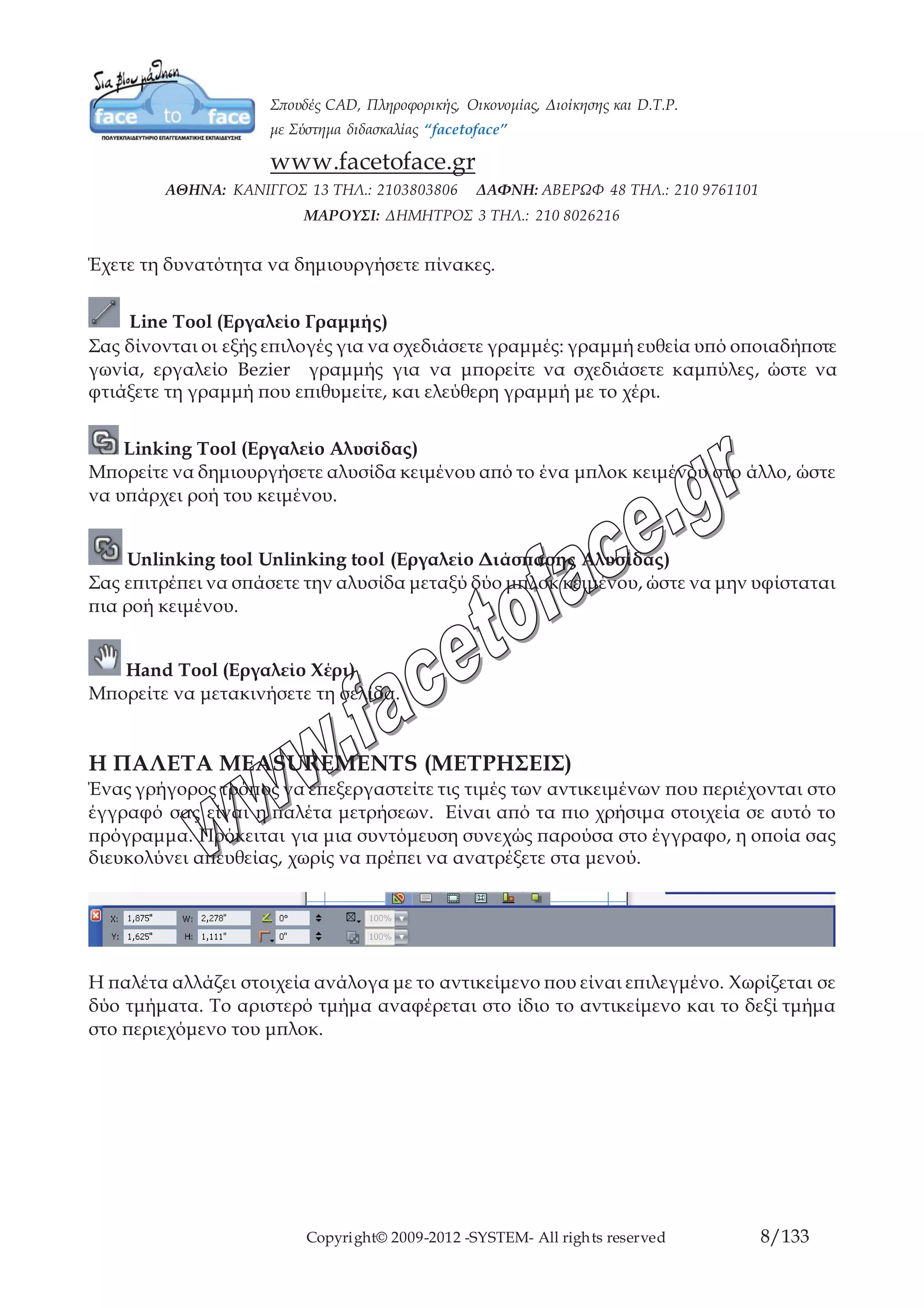 Copyright© 2009-2012 -SYSTEM- All rights reserved 8/84
Line Tool (Εργαλείο Γραμμής)
Σας δίνονται οι εξής επιλογές για να σχεδιάσετε γραμμές: γραμμή ευθεία υπό
οποιαδήποτε γωνία, εργαλείο Bezier γραμμής για να μπορείτε να σχεδιάσετε καμπύλες,
ώστε να φτιάξετε τη γραμμή που επιθυμείτε, και ελεύθερη γραμμή με το χέρι.
Linking Tool (Εργαλείο Αλυσίδας)
Μπορείτε να δημιουργήσετε αλυσίδα κειμένου από το ένα μπλοκ κειμένου στο άλλο,
ώστε να υπάρχει ροή του κειμένου.
Unlinking tool Unlinking tool (Εργαλείο Διάσπασης Αλυσίδας)
Σας επιτρέπει να σπάσετε την αλυσίδα μεταξύ δύο μπλοκ κειμένου, ώστε να μην
υφίσταται πια ροή κειμένου.
Hand Tool (Εργαλείο Χέρι)
Μπορείτε να μετακινήσετε τη σελίδα.
Η ΠΑΛΕΤΑ MEASUREMENTS (ΜΕΤΡΗΣΕΙΣ)
Ένας γρήγορος τρόπος να επεξεργαστείτε τις τιμές των αντικειμένων που περιέχονται
στο έγγραφό σας είναι η παλέτα μετρήσεων. Είναι από τα πιο χρήσιμα στοιχεία σε αυτό
το πρόγραμμα. Πρόκειται για μια συντόμευση συνεχώς παρούσα στο έγγραφο, η οποία
σας διευκολύνει απευθείας, χωρίς να πρέπει να ανατρέξετε στα μενού.
Η παλέτα αλλάζει στοιχεία ανάλογα με το αντικείμενο που είναι επιλεγμένο. Χωρίζεται
σε δύο τμήματα. Το αριστερό τμήμα αναφέρεται στο ίδιο το αντικείμενο και το δεξί
τμήμα στο περιεχόμενο του μπλοκ.
 