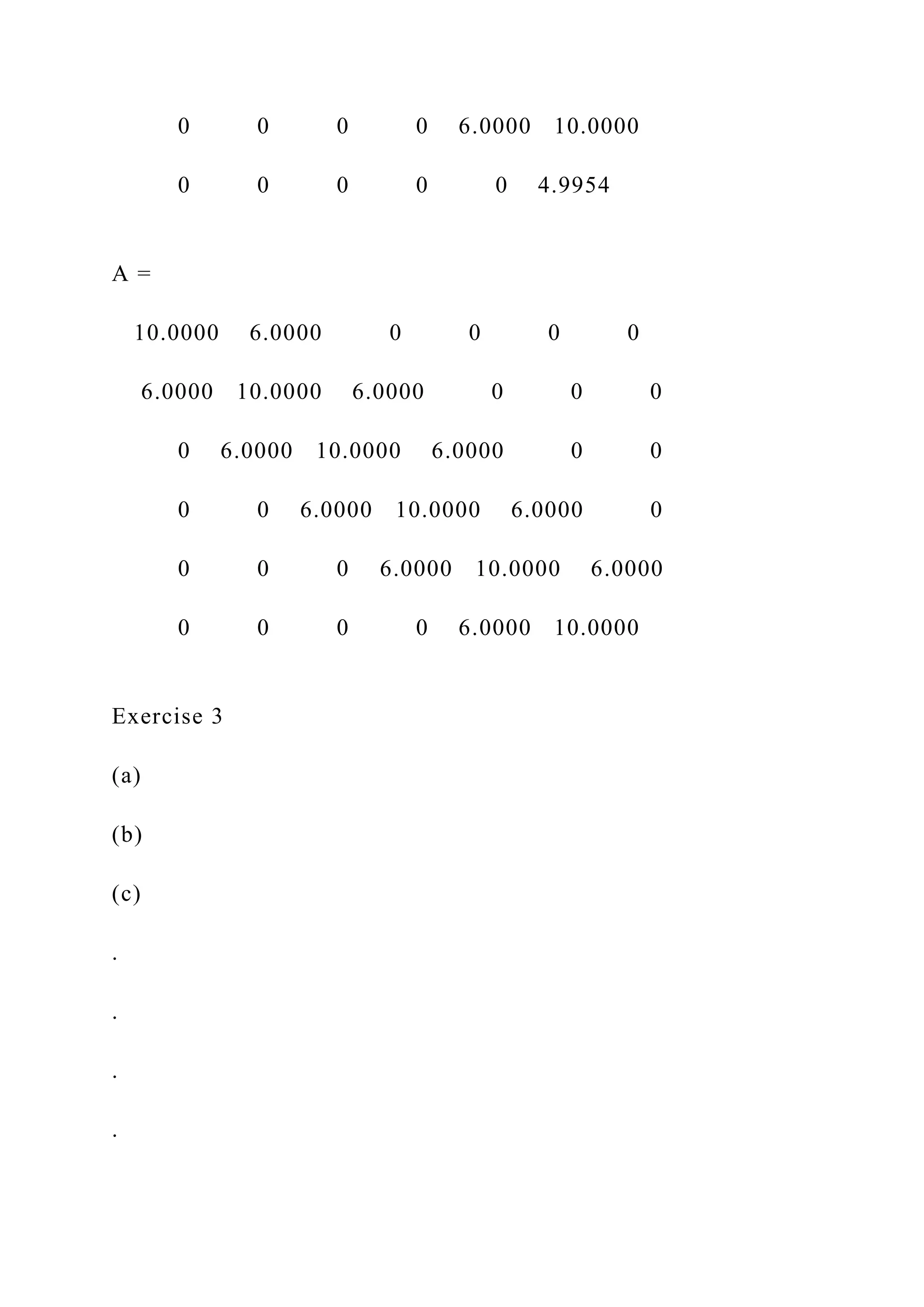 0 0 0 0 6.0000 10.0000
0 0 0 0 0 4.9954
A =
10.0000 6.0000 0 0 0 0
6.0000 10.0000 6.0000 0 0 0
0 6.0000 10.0000 6.0000 0 0
0 0 6.0000 10.0000 6.0000 0
0 0 0 6.0000 10.0000 6.0000
0 0 0 0 6.0000 10.0000
Exercise 3
(a)
(b)
(c)
.
.
.
.
 